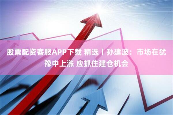 股票配资客服APP下载 精选丨孙建波：市场在犹豫中上涨 应抓住建仓机会