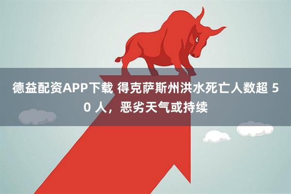 德益配资APP下载 得克萨斯州洪水死亡人数超 50 人，恶劣天气或持续