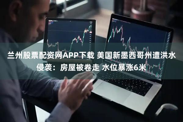 兰州股票配资网APP下载 美国新墨西哥州遭洪水侵袭：房屋被卷走 水位暴涨6米