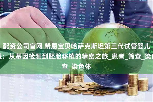 配资公司官网 希恩宝贝哈萨克斯坦第三代试管婴儿流程：从基因检测到胚胎移植的精密之旅_患者_筛查_染色体