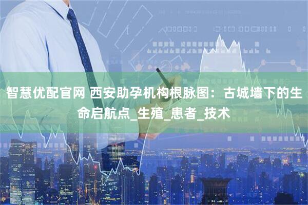 智慧优配官网 西安助孕机构根脉图：古城墙下的生命启航点_生殖_患者_技术
