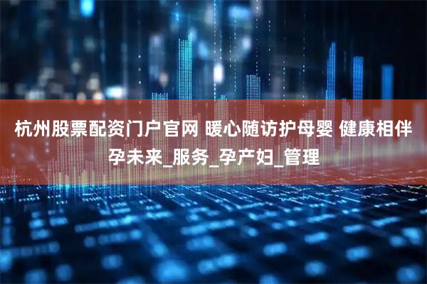 杭州股票配资门户官网 暖心随访护母婴 健康相伴孕未来_服务_孕产妇_管理