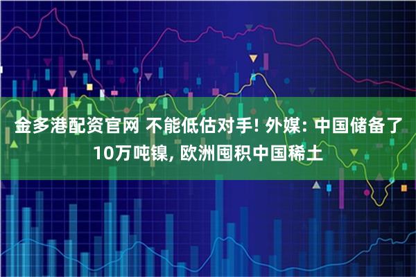 金多港配资官网 不能低估对手! 外媒: 中国储备了10万吨镍, 欧洲囤积中国稀土