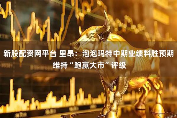 新股配资网平台 里昂：泡泡玛特中期业绩料胜预期 维持“跑赢大市”评级