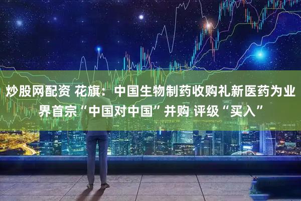 炒股网配资 花旗：中国生物制药收购礼新医药为业界首宗“中国对中国”并购 评级“买入”