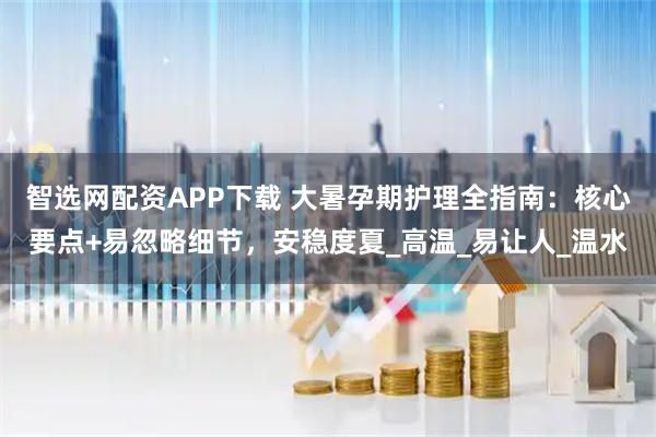 智选网配资APP下载 大暑孕期护理全指南：核心要点+易忽略细节，安稳度夏_高温_易让人_温水