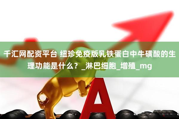千汇网配资平台 纽珍免疫版乳铁蛋白中牛磺酸的生理功能是什么？_淋巴细胞_增殖_mg
