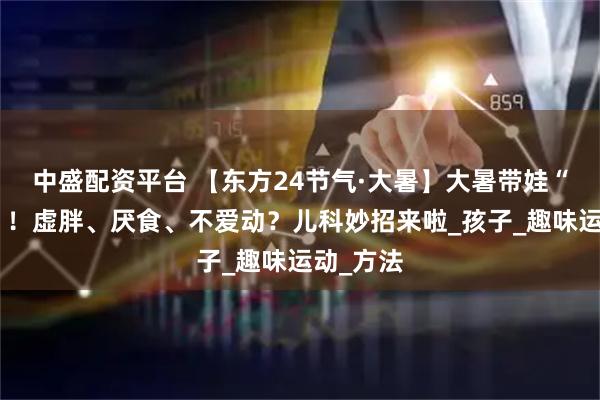 中盛配资平台 【东方24节气·大暑】大暑带娃“太难了”！虚胖、厌食、不爱动？儿科妙招来啦_孩子_趣味运动_方法