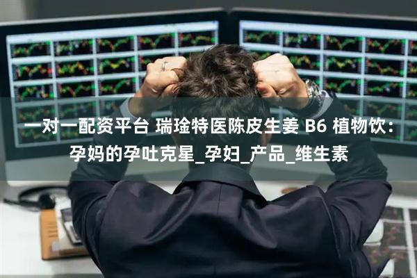 一对一配资平台 瑞琻特医陈皮生姜 B6 植物饮：孕妈的孕吐克星_孕妇_产品_维生素