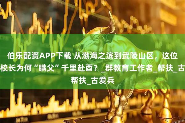 伯乐配资APP下载 从渤海之滨到武陵山区，这位山东校长为何“瞒父”千里赴酉？_群教育工作者_帮扶_古爱兵