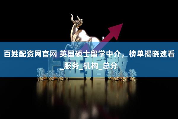 百姓配资网官网 英国硕士留学中介，榜单揭晓速看_服务_机构_总分