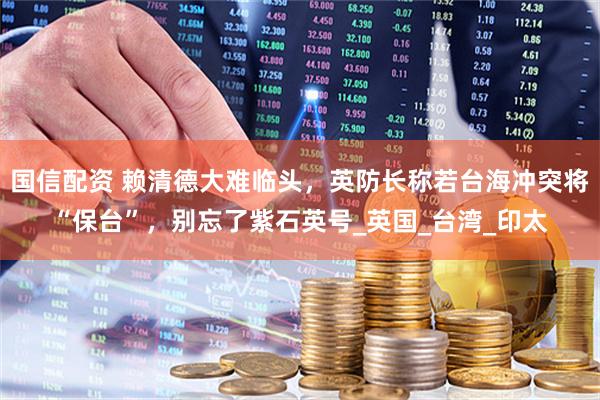 国信配资 赖清德大难临头，英防长称若台海冲突将“保台”，别忘了紫石英号_英国_台湾_印太
