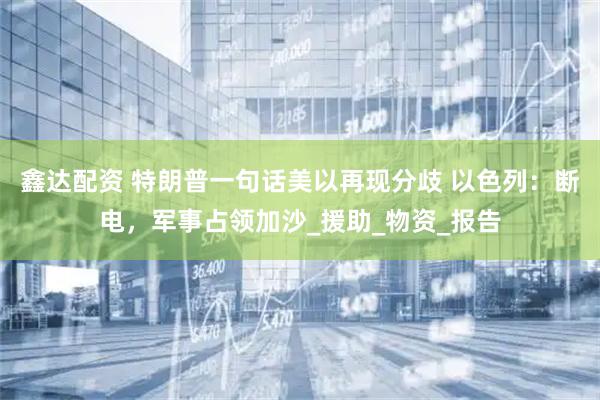 鑫达配资 特朗普一句话美以再现分歧 以色列：断电，军事占领加沙_援助_物资_报告