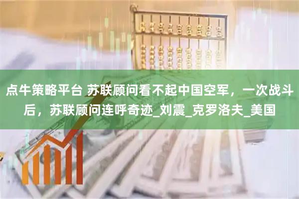 点牛策略平台 苏联顾问看不起中国空军，一次战斗后，苏联顾问连呼奇迹_刘震_克罗洛夫_美国