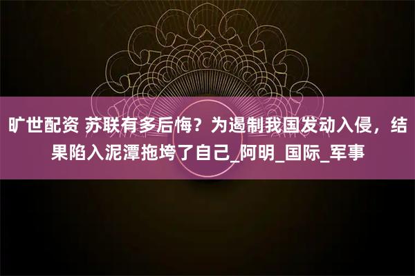 旷世配资 苏联有多后悔？为遏制我国发动入侵，结果陷入泥潭拖垮了自己_阿明_国际_军事