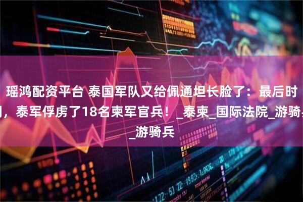 瑶鸿配资平台 泰国军队又给佩通坦长脸了：最后时刻，泰军俘虏了18名柬军官兵！_泰柬_国际法院_游骑兵