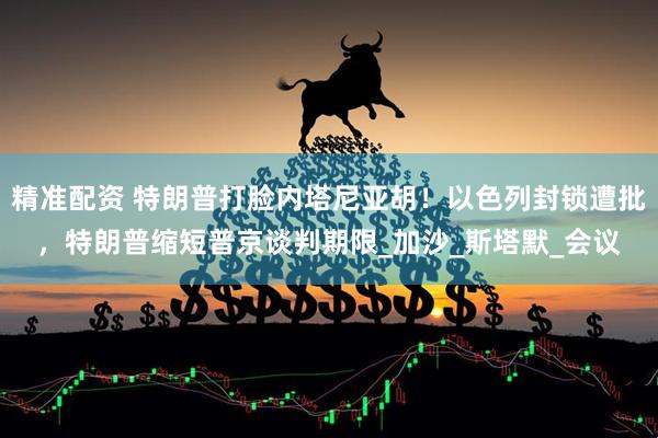 精准配资 特朗普打脸内塔尼亚胡！以色列封锁遭批，特朗普缩短普京谈判期限_加沙_斯塔默_会议