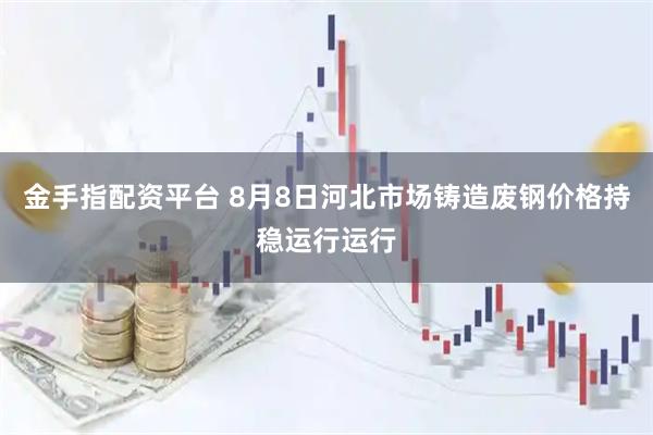金手指配资平台 8月8日河北市场铸造废钢价格持稳运行运行