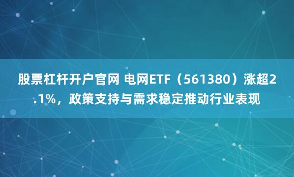 股票杠杆开户官网 电网ETF（561380）涨超2.1%，政策支持与需求稳定推动行业表现