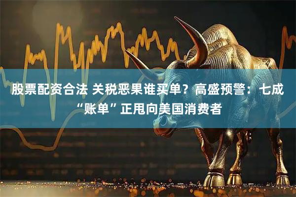股票配资合法 关税恶果谁买单？高盛预警：七成“账单”正甩向美国消费者