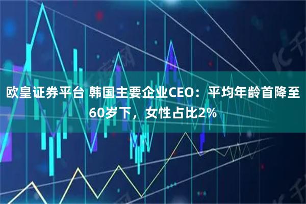 欧皇证券平台 韩国主要企业CEO：平均年龄首降至60岁下，女性占比2%