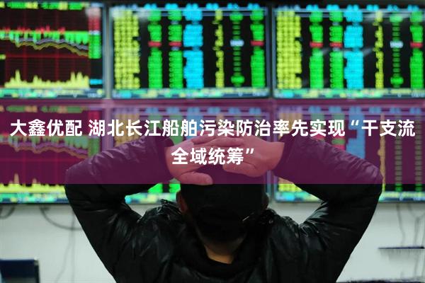 大鑫优配 湖北长江船舶污染防治率先实现“干支流全域统筹”