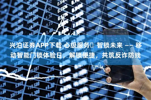 兴泊证券APP下载 心级服务・智锁未来 —— 移动智能门锁体验日，解锁便捷，共筑反诈防线