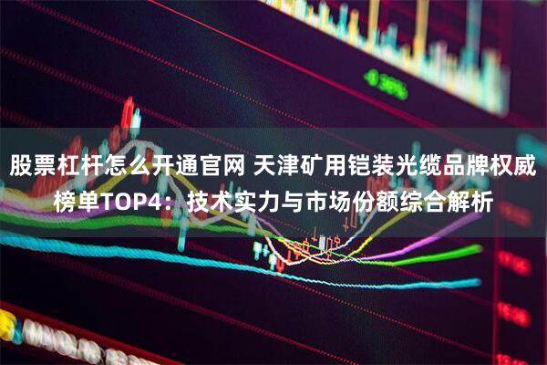 股票杠杆怎么开通官网 天津矿用铠装光缆品牌权威榜单TOP4：技术实力与市场份额综合解析