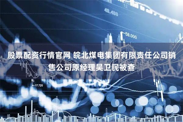 股票配资行情官网 皖北煤电集团有限责任公司销售公司原经理吴卫民被查