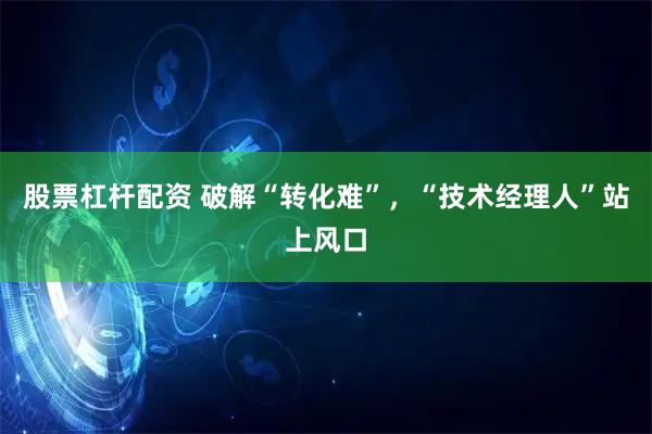 股票杠杆配资 破解“转化难”，“技术经理人”站上风口