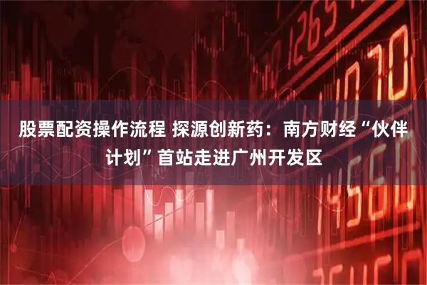 股票配资操作流程 探源创新药：南方财经“伙伴计划”首站走进广州开发区