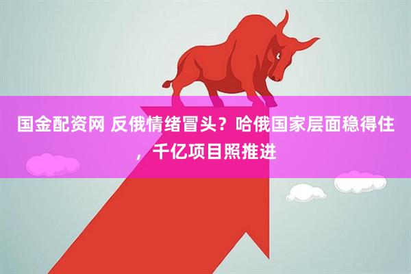 国金配资网 反俄情绪冒头？哈俄国家层面稳得住，千亿项目照推进