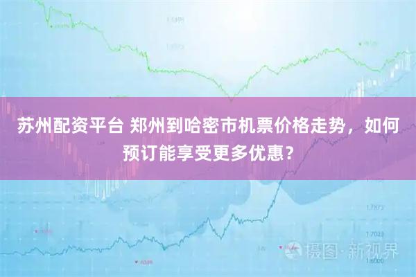 苏州配资平台 郑州到哈密市机票价格走势，如何预订能享受更多优惠？