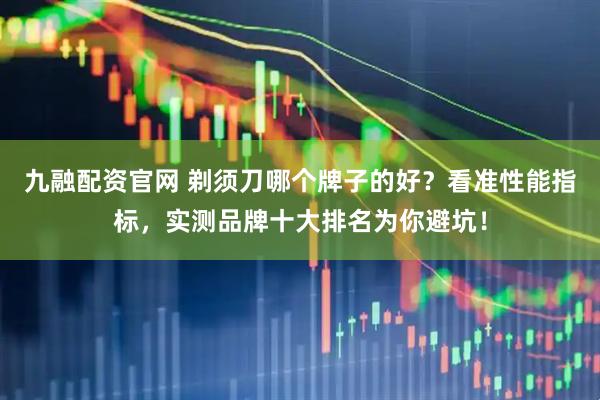 九融配资官网 剃须刀哪个牌子的好？看准性能指标，实测品牌十大排名为你避坑！