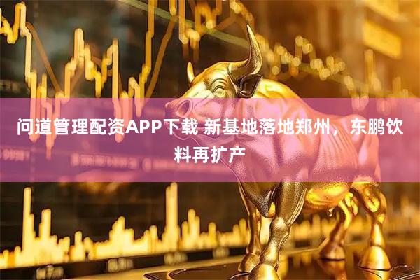 问道管理配资APP下载 新基地落地郑州，东鹏饮料再扩产