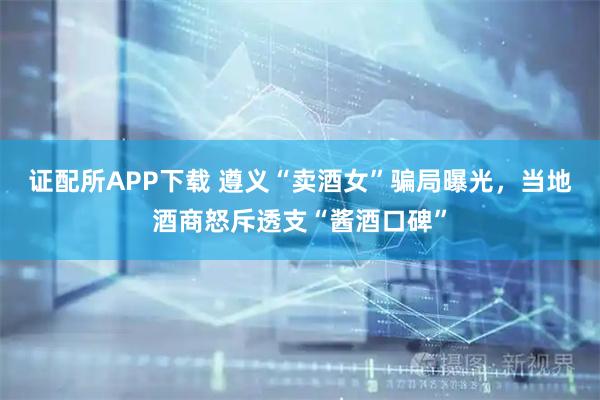 证配所APP下载 遵义“卖酒女”骗局曝光，当地酒商怒斥透支“酱酒口碑”
